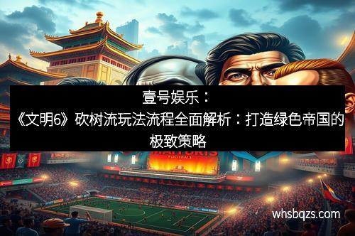 壹号娱乐：《文明6》砍树流玩法流程全面解析：打造绿色帝国的极致策略